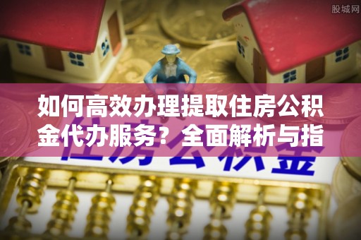 郓城如何高效办理提取住房公积金代办服务？全面解析与指南