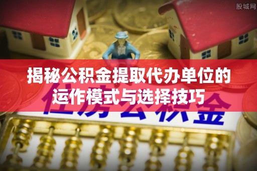 郓城揭秘公积金提取代办单位的运作模式与选择技巧