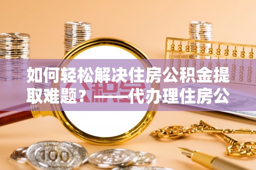 郓城如何轻松解决住房公积金提取难题？——代办理住房公积金提取服务解析