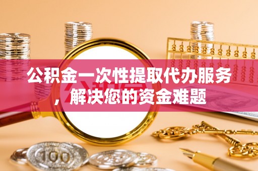 郓城公积金一次性提取代办服务，解决您的资金难题
