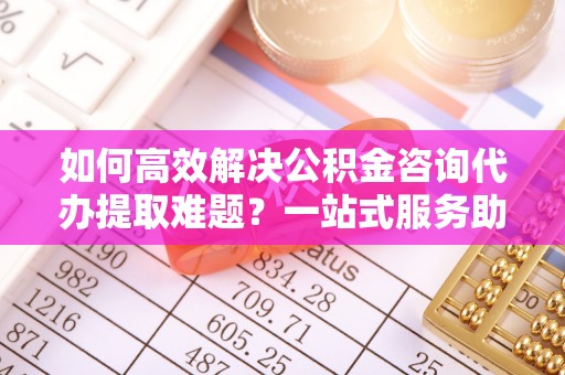 郓城如何高效解决公积金咨询代办提取难题？一站式服务助您轻松搞定