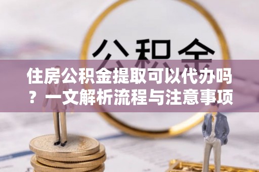 郓城住房公积金提取可以代办吗？一文解析流程与注意事项