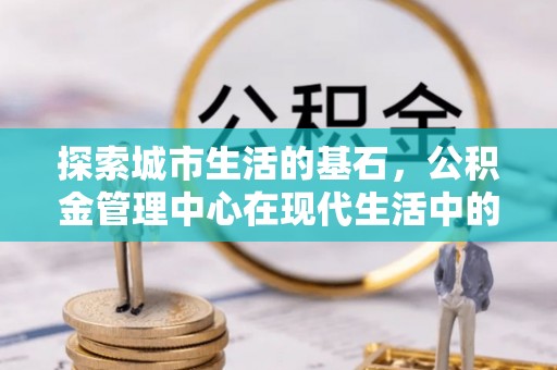 郓城探索城市生活的基石，公积金管理中心在现代生活中的重要角色