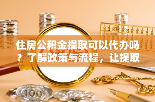 郓城住房公积金提取可以代办吗？了解政策与流程，让提取更便捷