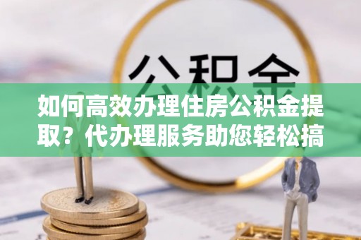 郓城如何高效办理住房公积金提取？代办理服务助您轻松搞定
