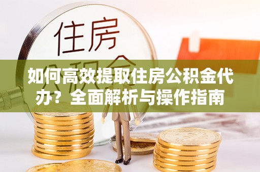 郓城如何高效提取住房公积金代办？全面解析与操作指南