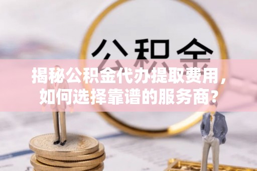 郓城揭秘公积金代办提取费用，如何选择靠谱的服务商？