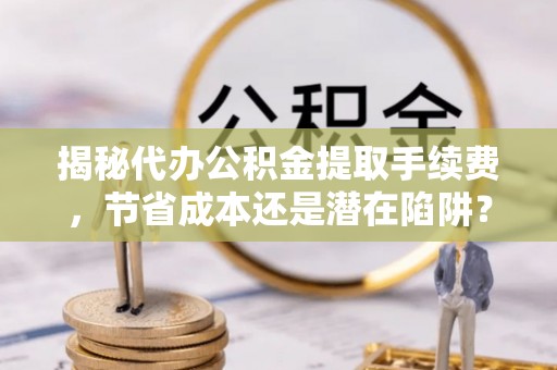 郓城揭秘代办公积金提取手续费，节省成本还是潜在陷阱？