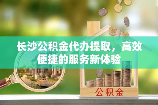 郓城长沙公积金代办提取，高效便捷的服务新体验