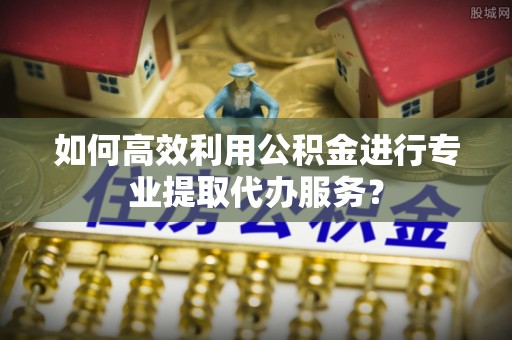 郓城如何高效利用公积金进行专业提取代办服务？