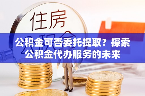 郓城公积金可否委托提取？探索公积金代办服务的未来